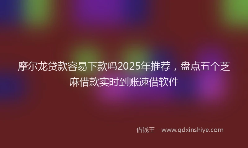 摩尔龙贷款容易下款吗2025年推荐，盘点五个芝麻借款实时到账速借软件