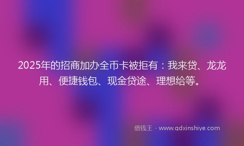 2025年的招商加办全币卡被拒有：我来贷、龙龙用、便捷钱包、现金贷途、理想给等。