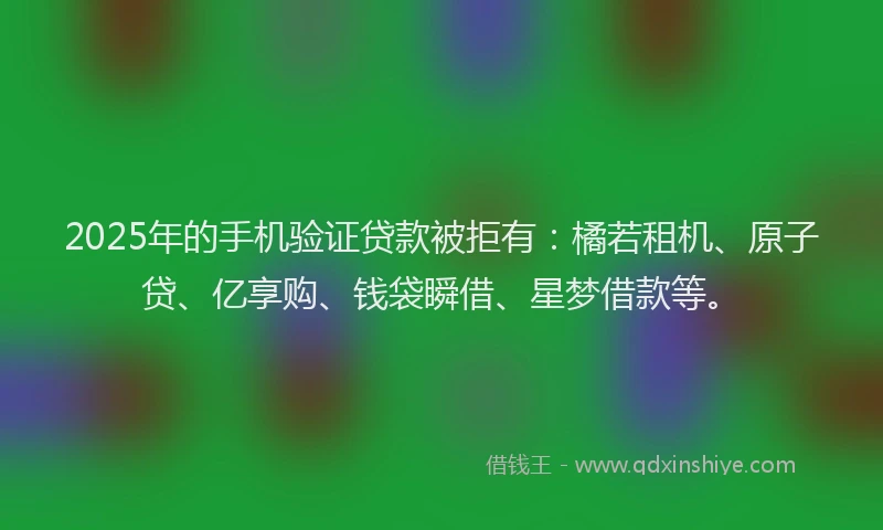 2025年的手机验证贷款被拒有：橘若租机、原子贷、亿享购、钱袋瞬借、星梦借款等。