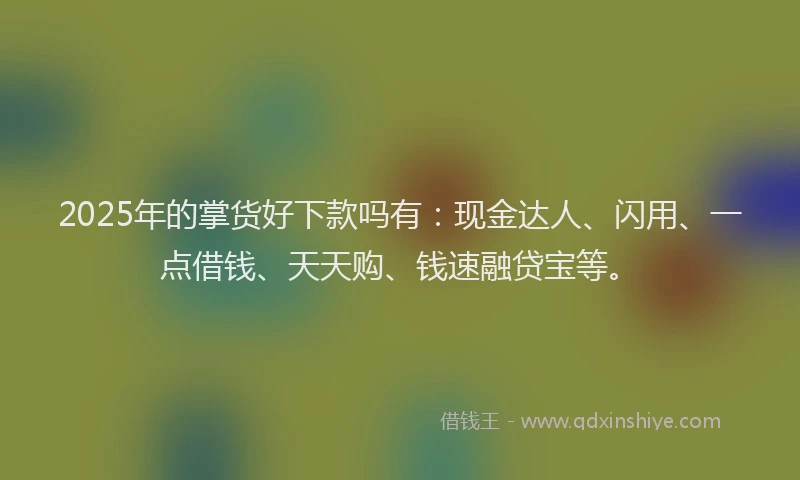2025年的掌货好下款吗有：现金达人、闪用、一点借钱、天天购、钱速融贷宝等。