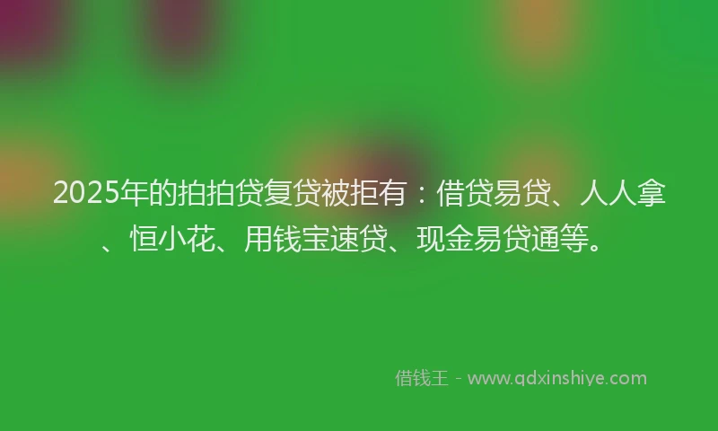 2025年的拍拍贷复贷被拒有：借贷易贷、人人拿、恒小花、用钱宝速贷、现金易贷通等。
