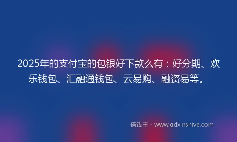 2025年的支付宝的包银好下款么有：好分期、欢乐钱包、汇融通钱包、云易购、融资易等。
