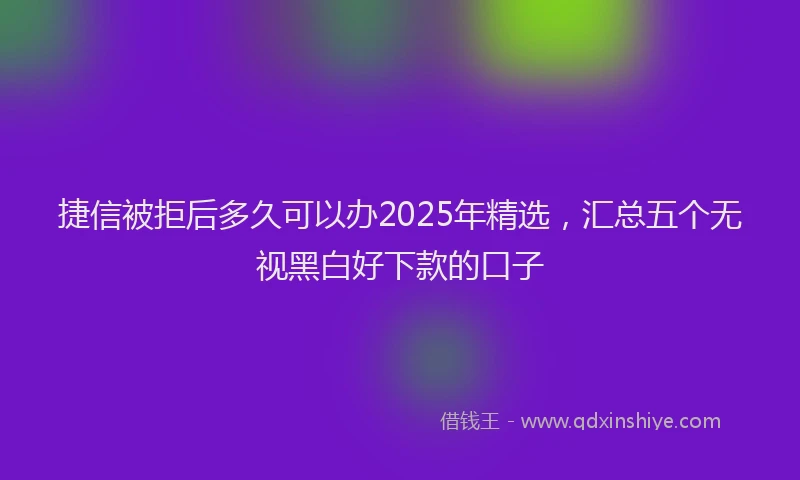 捷信被拒后多久可以办2025年精选，汇总五个无视黑白好下款的口子