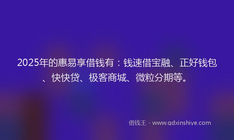 2025年的惠易享借钱有：钱速借宝融、正好钱包、快快贷、极客商城、微粒分期等。