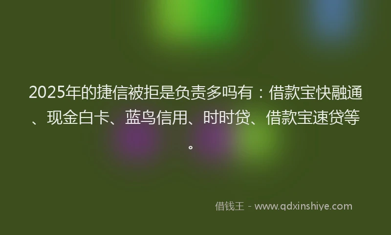 2025年的捷信被拒是负责多吗有：借款宝快融通、现金白卡、蓝鸟信用、时时贷、借款宝速贷等。