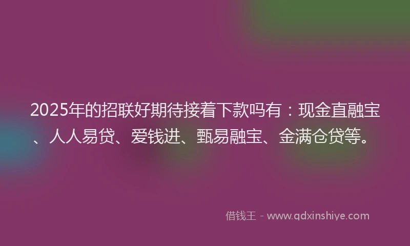 2025年的招联好期待接着下款吗有：现金直融宝、人人易贷、爱钱进、甄易融宝、金满仓贷等。
