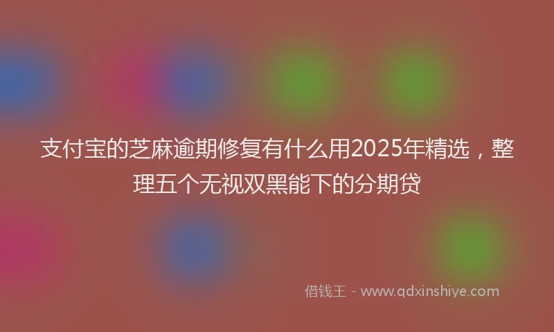 支付宝的芝麻逾期修复有什么用2025年精选，整理五个无视双黑能下的分期贷
