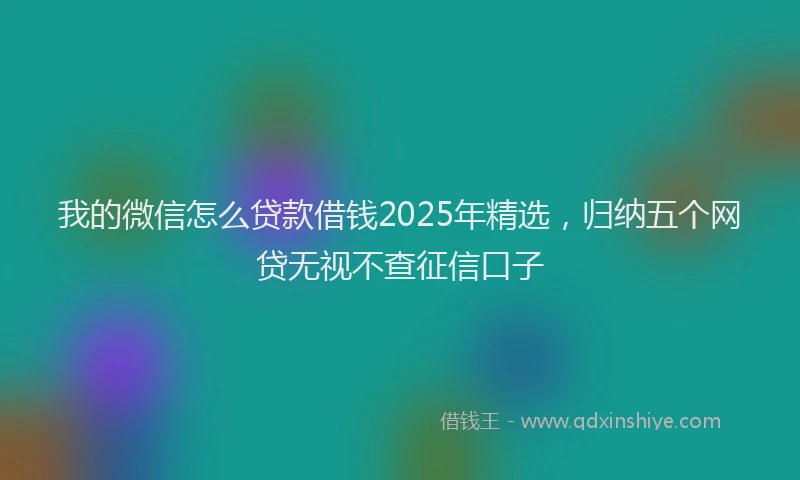 我的微信怎么贷款借钱2025年精选，归纳五个网贷无视不查征信口子