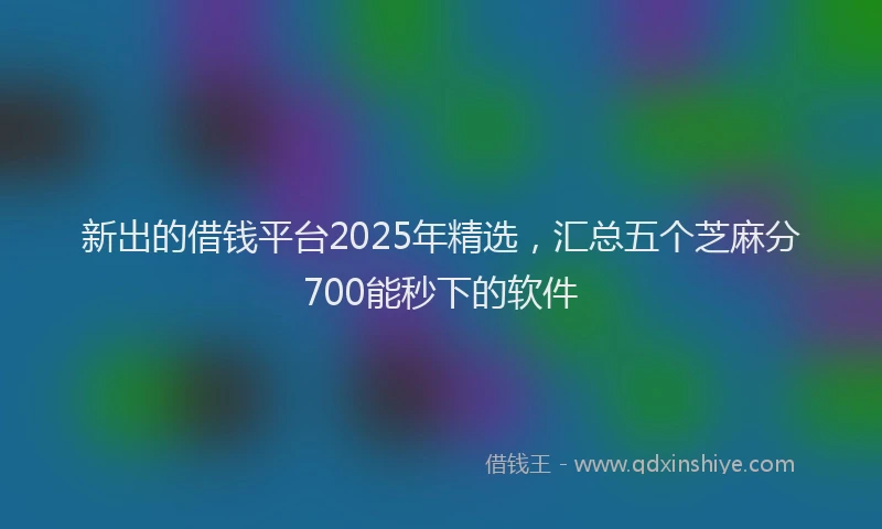 新出的借钱平台2025年精选，汇总五个芝麻分700能秒下的软件