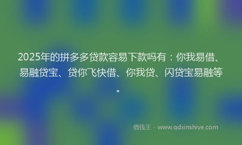 2025年的拼多多贷款容易下款吗有：你我易借、易融贷宝、贷你飞快借、你我贷、闪贷宝易融等。