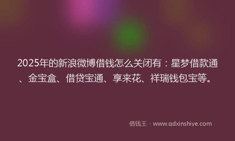 2025年的新浪微博借钱怎么关闭有：星梦借款通、金宝盒、借贷宝通、享来花、祥瑞钱包宝等。