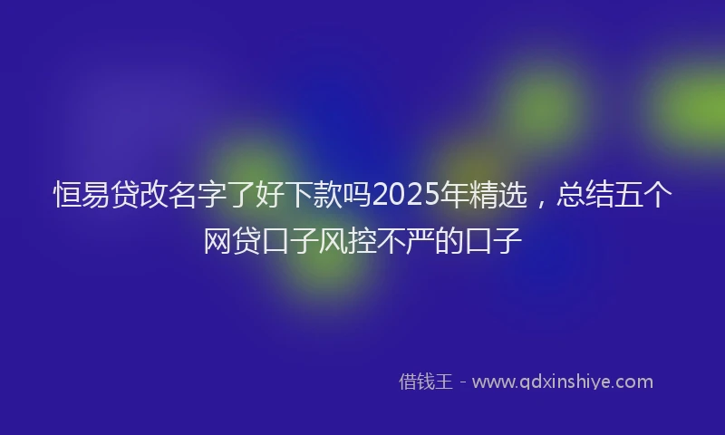 恒易贷改名字了好下款吗2025年精选，总结五个网贷口子风控不严的口子