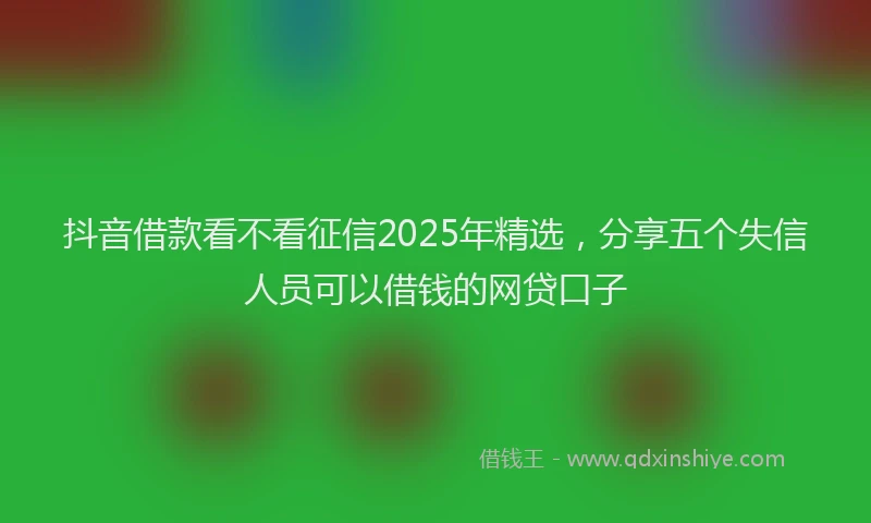 抖音借款看不看征信2025年精选，分享五个失信人员可以借钱的网贷口子