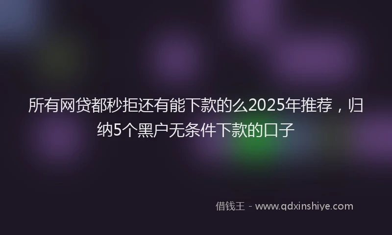 所有网贷都秒拒还有能下款的么2025年推荐，归纳5个黑户无条件下款的口子