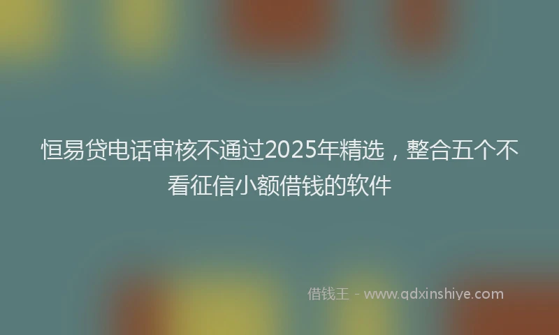 恒易贷电话审核不通过2025年精选，整合五个不看征信小额借钱的软件