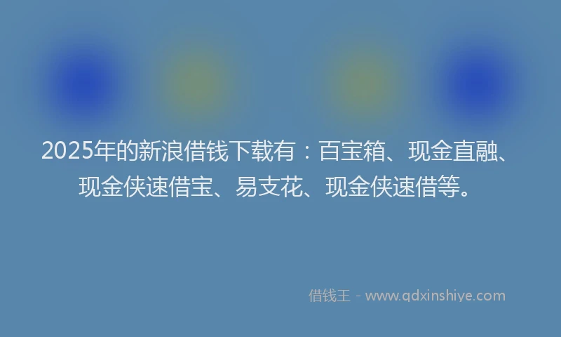 2025年的新浪借钱下载有：百宝箱、现金直融、现金侠速借宝、易支花、现金侠速借等。