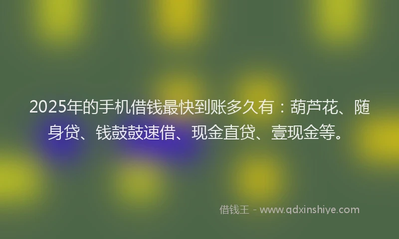 2025年的手机借钱最快到账多久有：葫芦花、随身贷、钱鼓鼓速借、现金直贷、壹现金等。