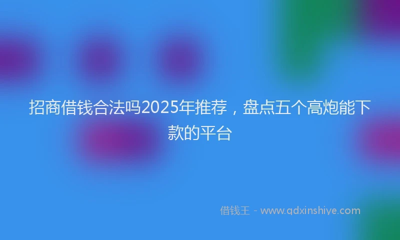 招商借钱合法吗2025年推荐，盘点五个高炮能下款的平台