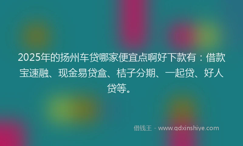 2025年的扬州车贷哪家便宜点啊好下款有：借款宝速融、现金易贷盒、桔子分期、一起贷、好人贷等。