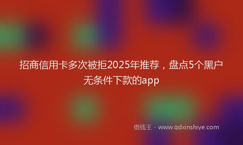 招商信用卡多次被拒2025年推荐，盘点5个黑户无条件下款的app