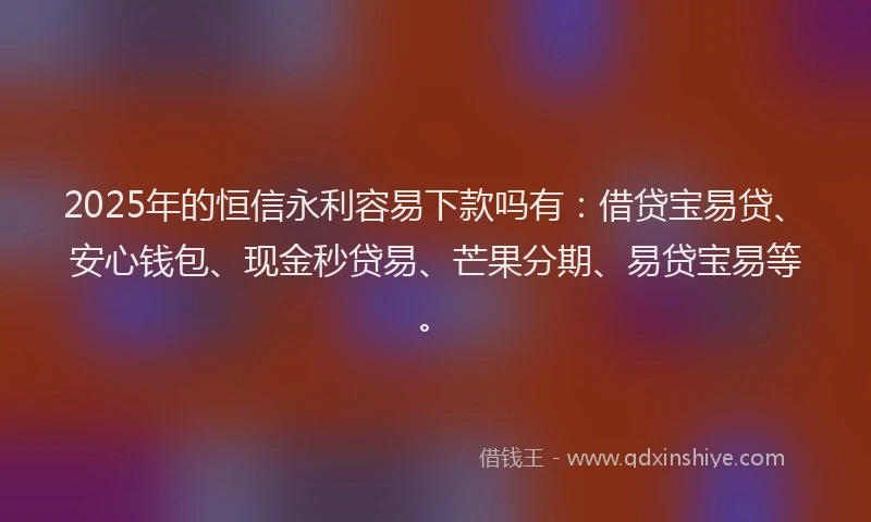 2025年的恒信永利容易下款吗有：借贷宝易贷、安心钱包、现金秒贷易、芒果分期、易贷宝易等。