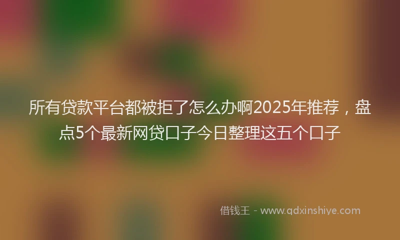 所有贷款平台都被拒了怎么办啊2025年推荐，盘点5个最新网贷口子今日整理这五个口子