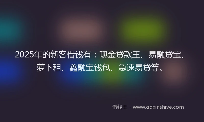2025年的新客借钱有：现金贷款王、易融贷宝、萝卜租、鑫融宝钱包、急速易贷等。