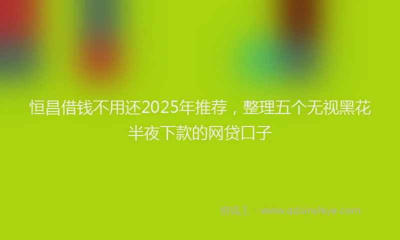 恒昌借钱不用还2025年推荐，整理五个无视黑花半夜下款的网贷口子