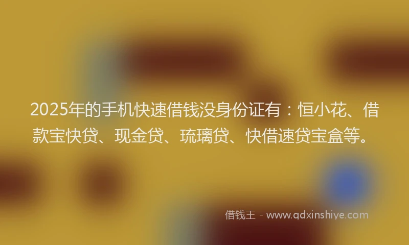 2025年的手机快速借钱没身份证有：恒小花、借款宝快贷、现金贷、琉璃贷、快借速贷宝盒等。