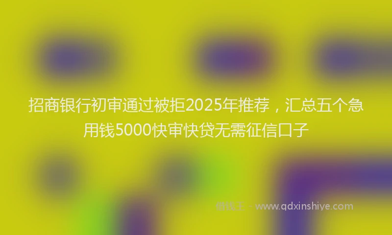 招商银行初审通过被拒2025年推荐，汇总五个急用钱5000快审快贷无需征信口子