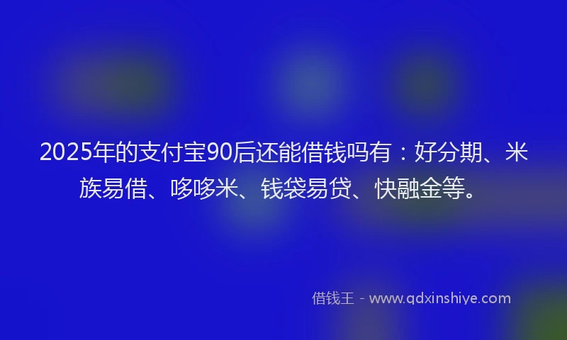 2025年的支付宝90后还能借钱吗有：好分期、米族易借、哆哆米、钱袋易贷、快融金等。