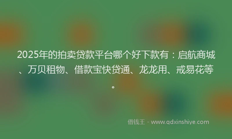 2025年的拍卖贷款平台哪个好下款有：启航商城、万贝租物、借款宝快贷通、龙龙用、戒易花等。