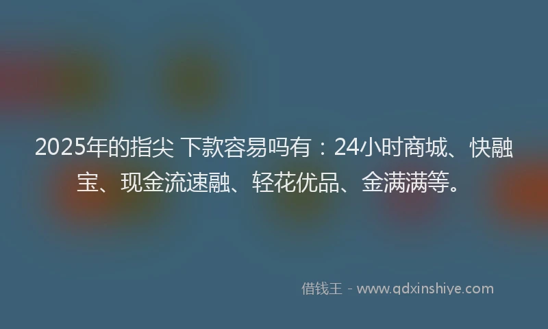 2025年的指尖 下款容易吗有：24小时商城、快融宝、现金流速融、轻花优品、金满满等。