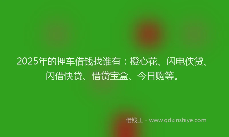 2025年的押车借钱找谁有：橙心花、闪电侠贷、闪借快贷、借贷宝盒、今日购等。