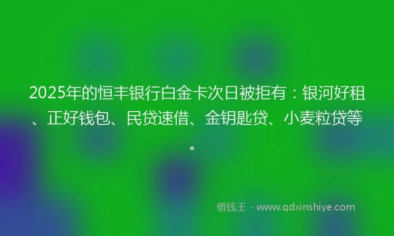 2025年的恒丰银行白金卡次日被拒有：银河好租、正好钱包、民贷速借、金钥匙贷、小麦粒贷等。