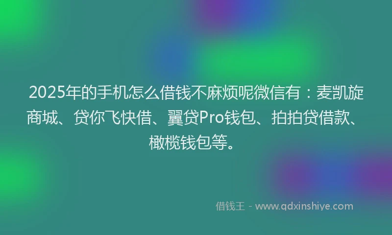 2025年的手机怎么借钱不麻烦呢微信有：麦凯旋商城、贷你飞快借、翼贷Pro钱包、拍拍贷借款、橄榄钱包等。