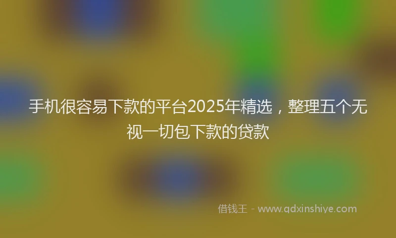 手机很容易下款的平台2025年精选，整理五个无视一切包下款的贷款