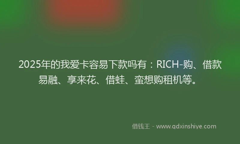 2025年的我爱卡容易下款吗有：RICH-购、借款易融、享来花、借蛙、蛮想购租机等。