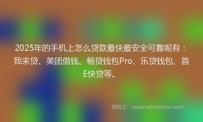 2025年的手机上怎么贷款最快最安全可靠呢有：我来贷、美团借钱、畅贷钱包Pro、乐贷钱包、首E快贷等。