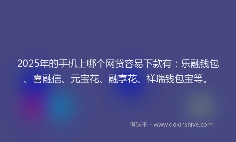 2025年的手机上哪个网贷容易下款有：乐融钱包、喜融信、元宝花、融享花、祥瑞钱包宝等。