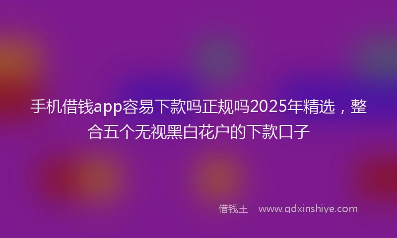 手机借钱app容易下款吗正规吗2025年精选，整合五个无视黑白花户的下款口子