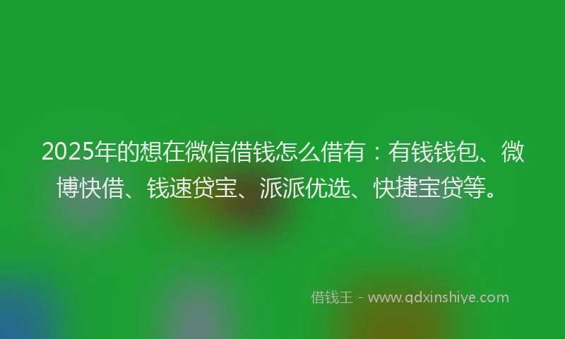 2025年的想在微信借钱怎么借有：有钱钱包、微博快借、钱速贷宝、派派优选、快捷宝贷等。