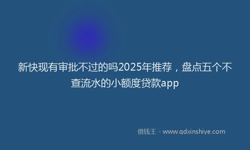 新快现有审批不过的吗2025年推荐，盘点五个不查流水的小额度贷款app