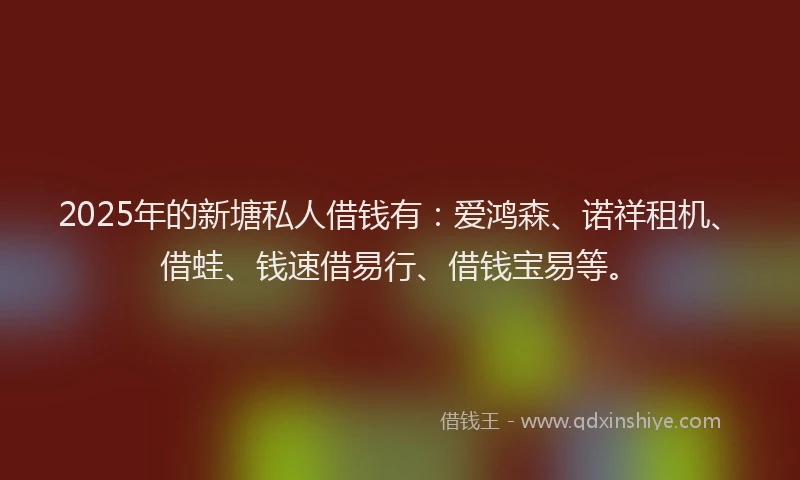 2025年的新塘私人借钱有：爱鸿森、诺祥租机、借蛙、钱速借易行、借钱宝易等。