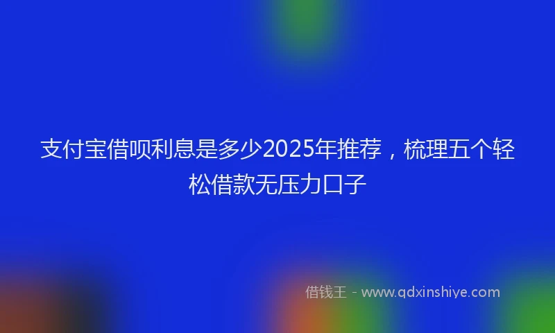 支付宝借呗利息是多少2025年推荐，梳理五个轻松借款无压力口子