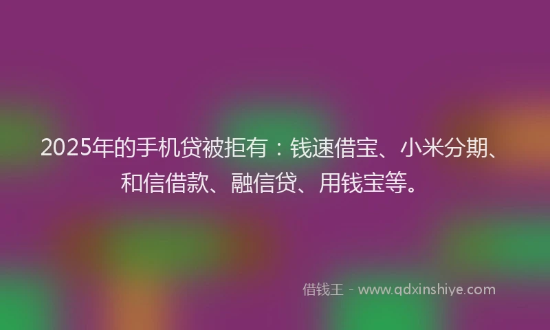 2025年的手机贷被拒有：钱速借宝、小米分期、和信借款、融信贷、用钱宝等。