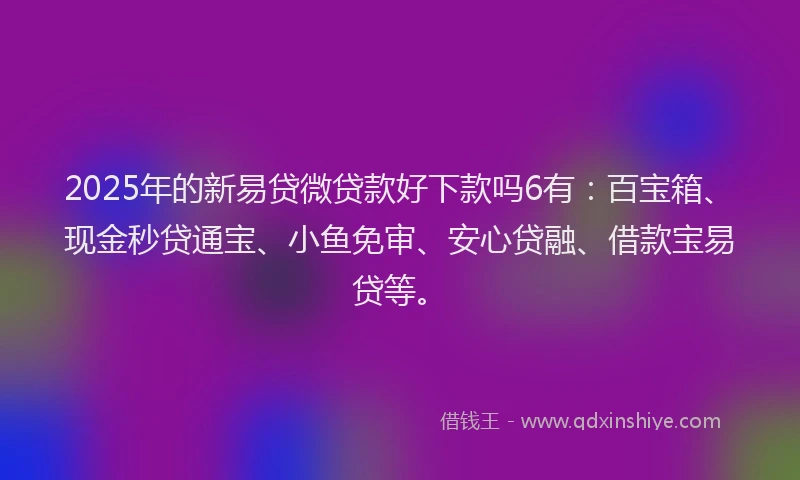 2025年的新易贷微贷款好下款吗6有：百宝箱、现金秒贷通宝、小鱼免审、安心贷融、借款宝易贷等。