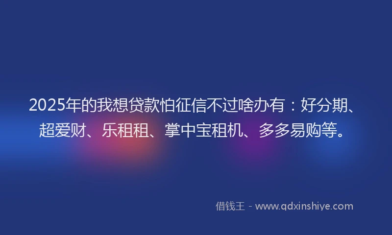 2025年的我想贷款怕征信不过啥办有：好分期、超爱财、乐租租、掌中宝租机、多多易购等。