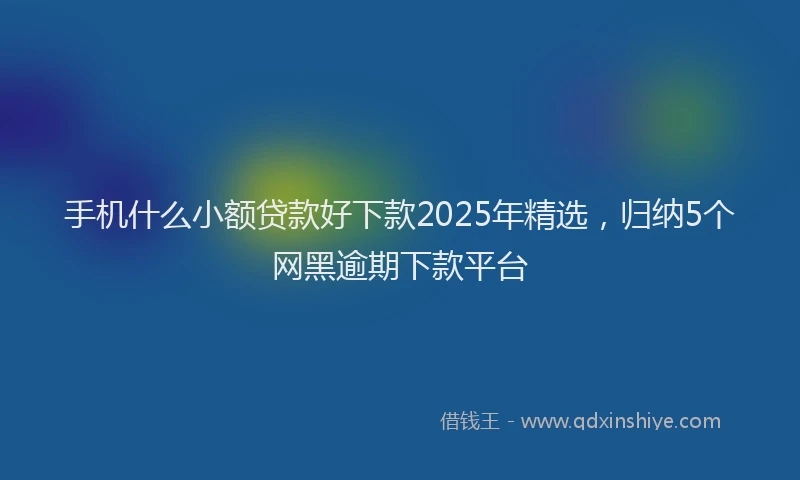 手机什么小额贷款好下款2025年精选，归纳5个网黑逾期下款平台