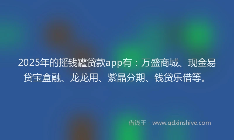 2025年的摇钱罐贷款app有：万盛商城、现金易贷宝盒融、龙龙用、紫晶分期、钱贷乐借等。